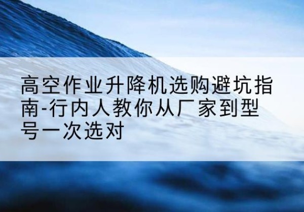 泉山升降平台厂家-高空作业升降机选购避坑指南-行内人教你从厂家到型号一次选对