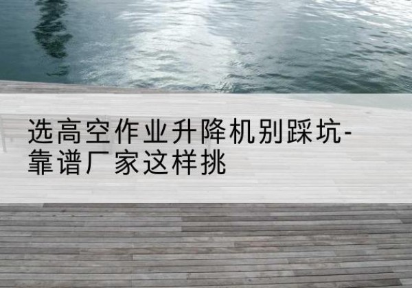 泉山剪叉式升降机厂家-选高空作业升降机别踩坑-靠谱厂家这样挑