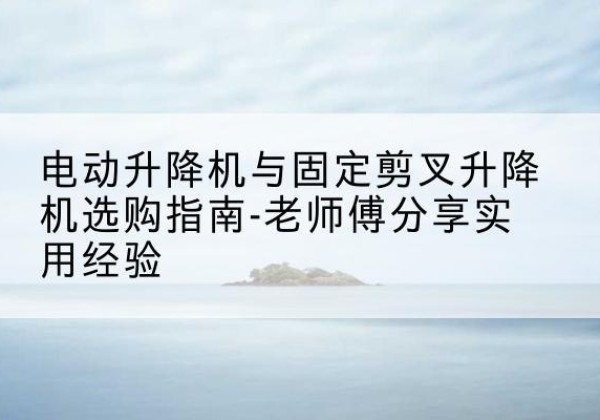 泉山电动升降机怎么选-电动升降机与固定剪叉升降机选购指南-老师傅分享实用经验