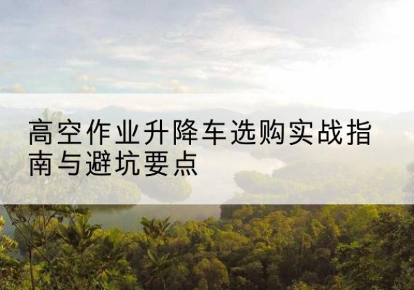 泉山升降车怎么选-高空作业升降车选购实战指南与避坑要点