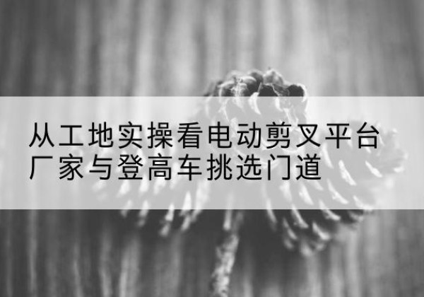 泉山电动剪叉升降平台厂家-从工地实操看电动剪叉平台厂家与登高车挑选门道