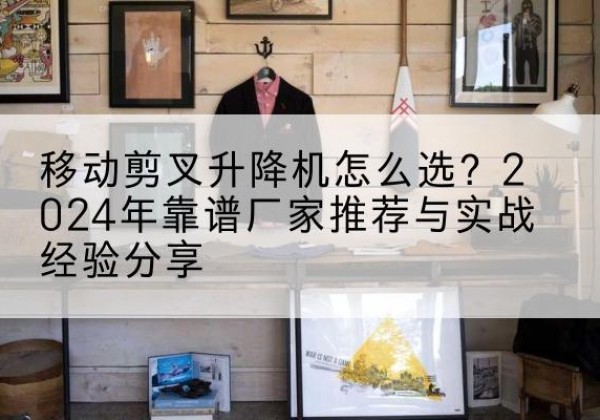 泉山升降平台厂家推荐-移动剪叉升降机怎么选？2024年靠谱厂家推荐与实战经验分享